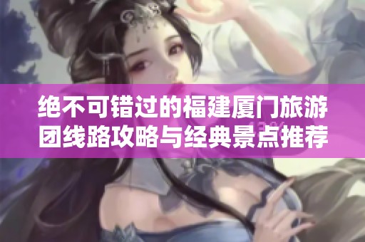 绝不可错过的福建厦门旅游团线路攻略与经典景点推荐