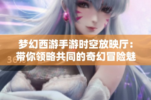 梦幻西游手游时空放映厅：带你领略共同的奇幻冒险魅力