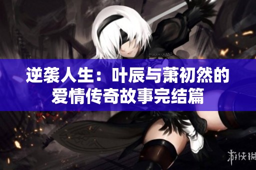 逆袭人生：叶辰与萧初然的爱情传奇故事完结篇