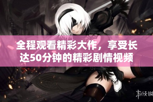 全程观看精彩大作，享受长达50分钟的精彩剧情视频