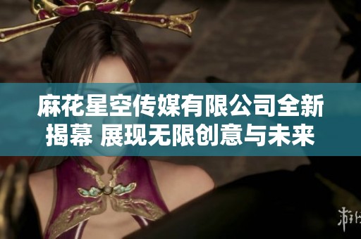 麻花星空传媒有限公司全新揭幕 展现无限创意与未来视野