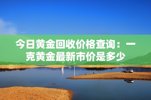 今日黄金回收价格查询：一克黄金最新市价是多少