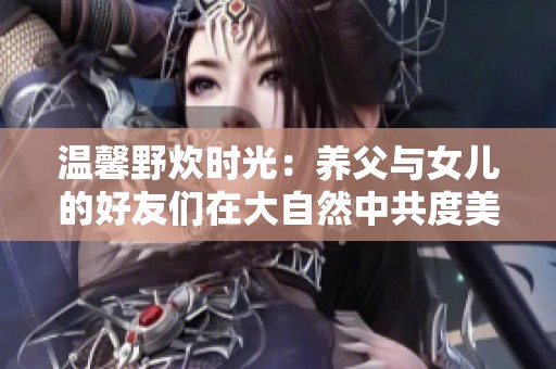 温馨野炊时光：养父与女儿的好友们在大自然中共度美好时光