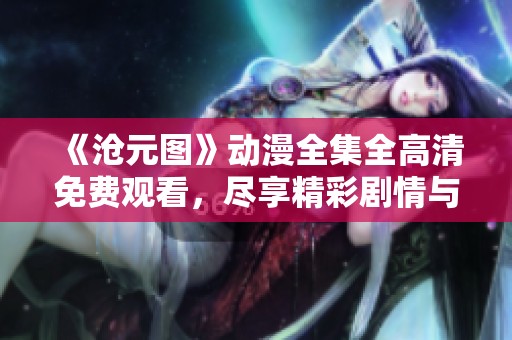 《沧元图》动漫全集全高清免费观看，尽享精彩剧情与视听盛宴