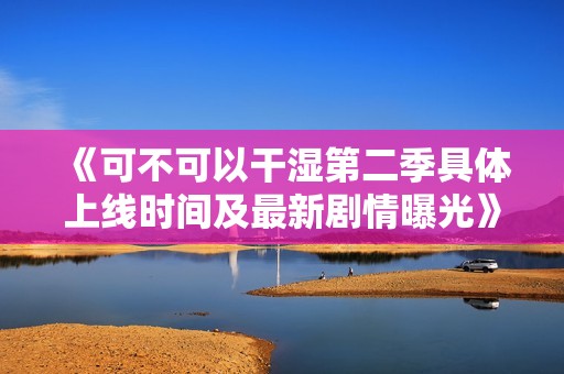 《可不可以干湿第二季具体上线时间及最新剧情曝光》