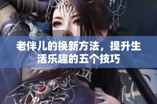 老伴儿的换新方法，提升生活乐趣的五个技巧