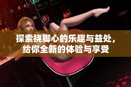 探索挠脚心的乐趣与益处，给你全新的体验与享受