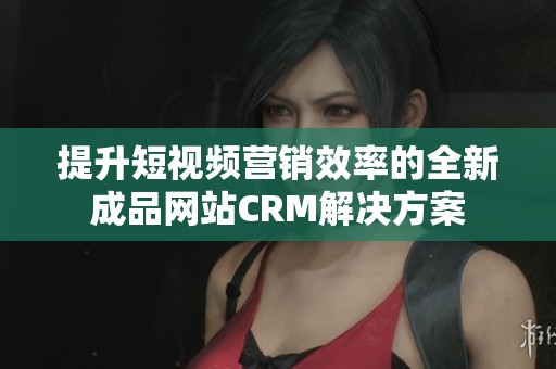 提升短视频营销效率的全新成品网站CRM解决方案