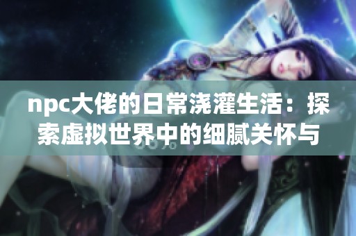 npc大佬的日常浇灌生活：探索虚拟世界中的细腻关怀与互动