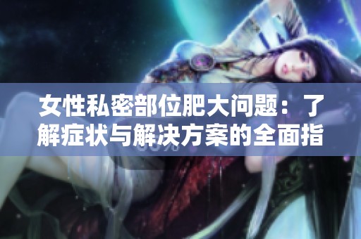 女性私密部位肥大问题：了解症状与解决方案的全面指南