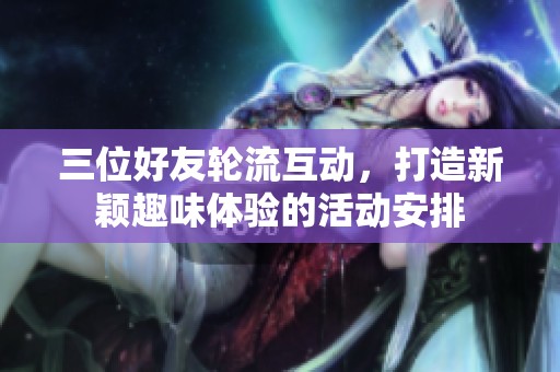 三位好友轮流互动，打造新颖趣味体验的活动安排