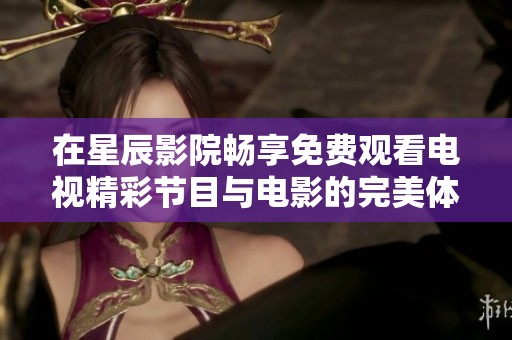 在星辰影院畅享免费观看电视精彩节目与电影的完美体验