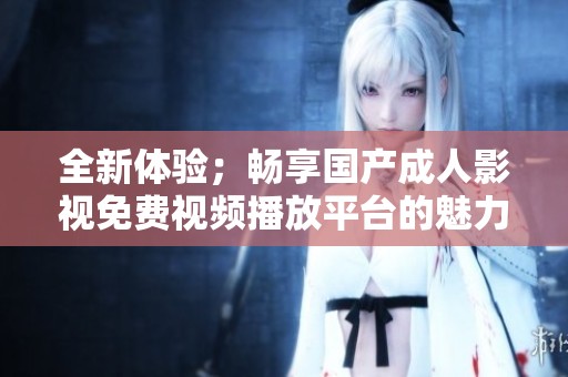 全新体验；畅享国产成人影视免费视频播放平台的魅力