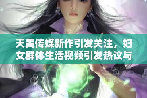 天美传媒新作引发关注，妇女群体生活视频引发热议与讨论