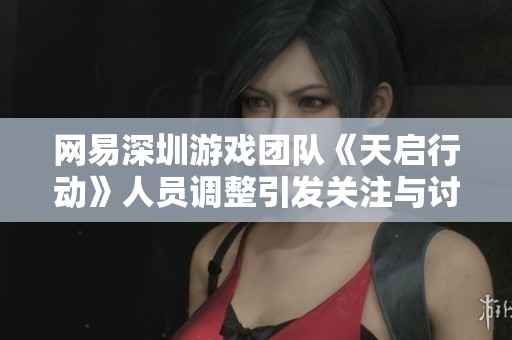 网易深圳游戏团队《天启行动》人员调整引发关注与讨论