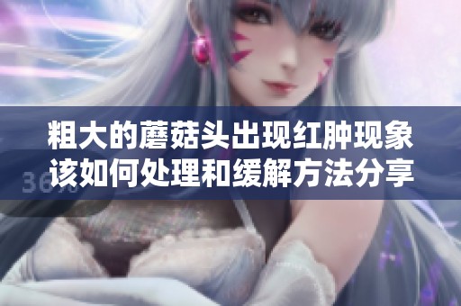粗大的蘑菇头出现红肿现象该如何处理和缓解方法分享