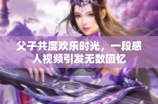 父子共度欢乐时光，一段感人视频引发无数回忆