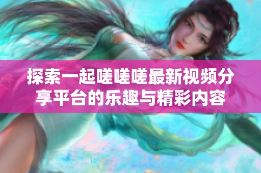 探索一起嗟嗟嗟最新视频分享平台的乐趣与精彩内容