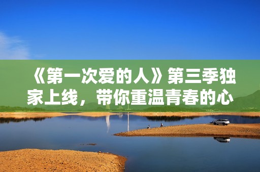 《第一次爱的人》第三季独家上线，带你重温青春的心动时刻