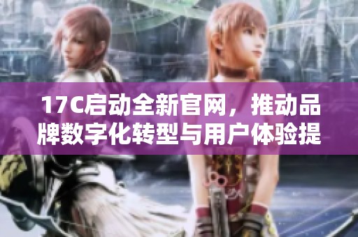 17C启动全新官网，推动品牌数字化转型与用户体验提升