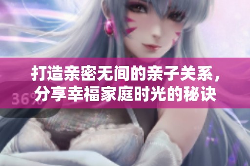 打造亲密无间的亲子关系，分享幸福家庭时光的秘诀