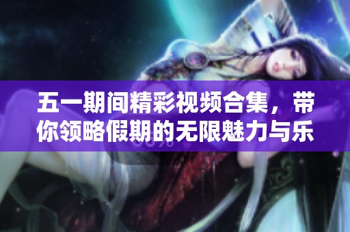 五一期间精彩视频合集，带你领略假期的无限魅力与乐趣
