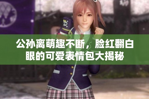 公孙离萌趣不断，脸红翻白眼的可爱表情包大揭秘