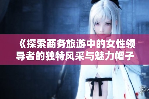 《探索商务旅游中的女性领导者的独特风采与魅力帽子》