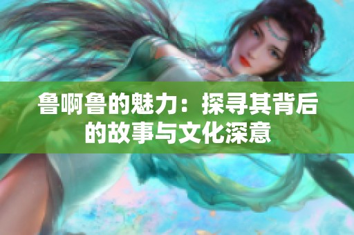 鲁啊鲁的魅力：探寻其背后的故事与文化深意