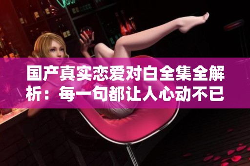 国产真实恋爱对白全集全解析：每一句都让人心动不已