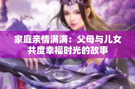 家庭亲情满满：父母与儿女共度幸福时光的故事