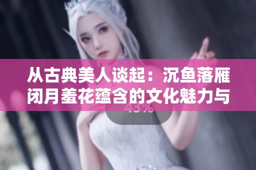从古典美人谈起：沉鱼落雁闭月羞花蕴含的文化魅力与传说分析