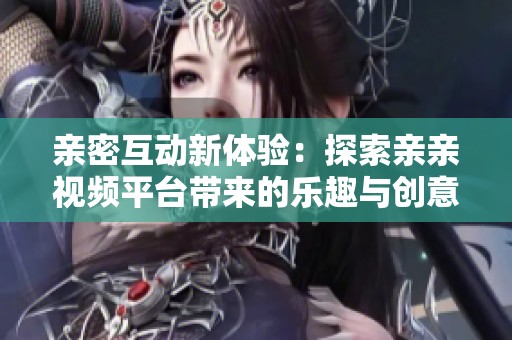 亲密互动新体验：探索亲亲视频平台带来的乐趣与创意