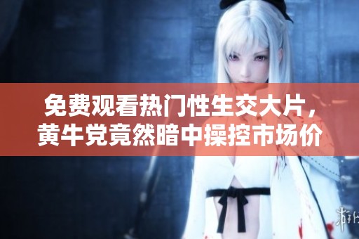 免费观看热门性生交大片，黄牛党竟然暗中操控市场价格