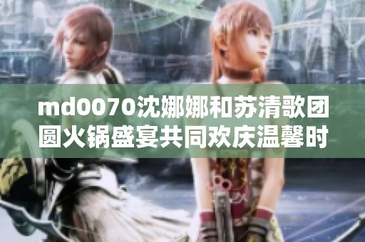 md0070沈娜娜和苏清歌团圆火锅盛宴共同欢庆温馨时刻