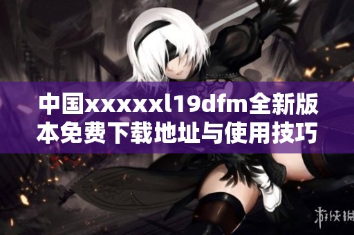 中国xxxxxl19dfm全新版本免费下载地址与使用技巧介绍