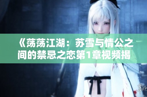 《荡荡江湖：苏雪与情公之间的禁忌之恋第1章视频揭秘》