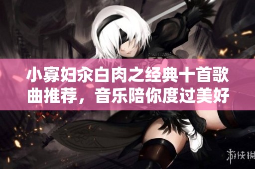 小寡妇汆白肉之经典十首歌曲推荐，音乐陪你度过美好时光