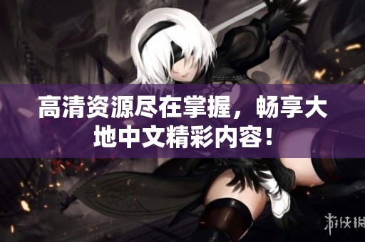 高清资源尽在掌握，畅享大地中文精彩内容！