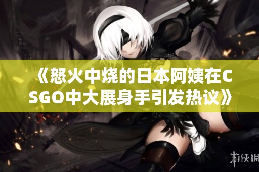 《怒火中烧的日本阿姨在CSGO中大展身手引发热议》