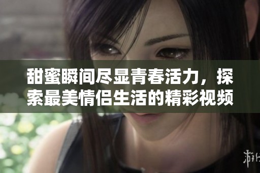 甜蜜瞬间尽显青春活力，探索最美情侣生活的精彩视频合集
