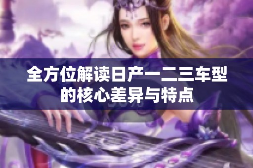 全方位解读日产一二三车型的核心差异与特点