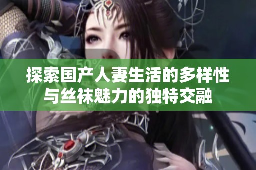 探索国产人妻生活的多样性与丝袜魅力的独特交融