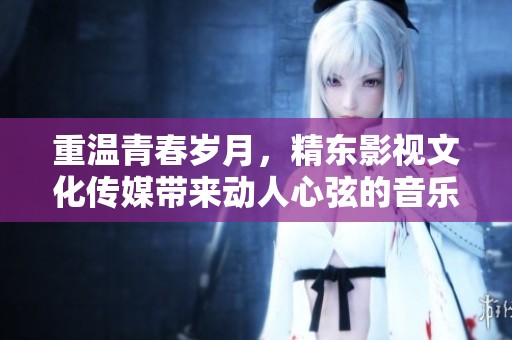 重温青春岁月，精东影视文化传媒带来动人心弦的音乐之旅