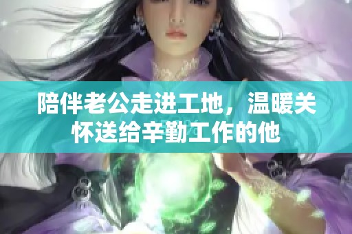 陪伴老公走进工地，温暖关怀送给辛勤工作的他