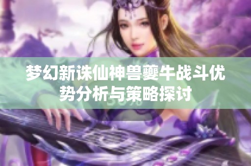 梦幻新诛仙神兽夔牛战斗优势分析与策略探讨