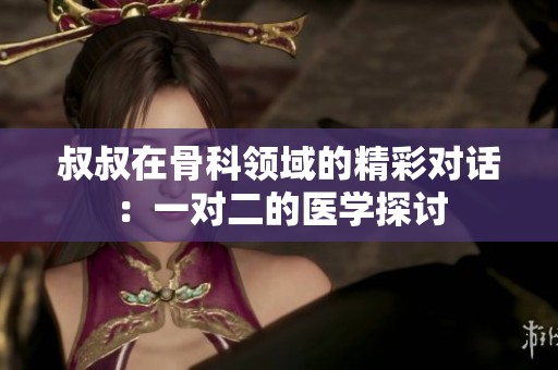 叔叔在骨科领域的精彩对话：一对二的医学探讨