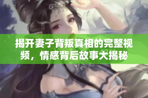 揭开妻子背叛真相的完整视频，情感背后故事大揭秘