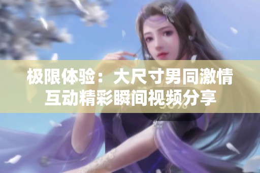 极限体验：大尺寸男同激情互动精彩瞬间视频分享