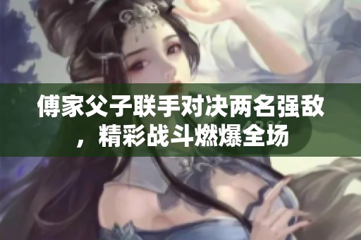 傅家父子联手对决两名强敌，精彩战斗燃爆全场